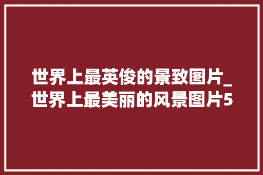 世界上最英俊的景致图片_世界上最美丽的风景图片50幅视觉的盛宴太美了