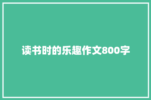 读书时的乐趣作文800字 致辞范文