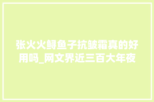 张火火鲟鱼子抗皱霜真的好用吗_网文界近三百大年夜佬都在这里 竟然干了同一件事