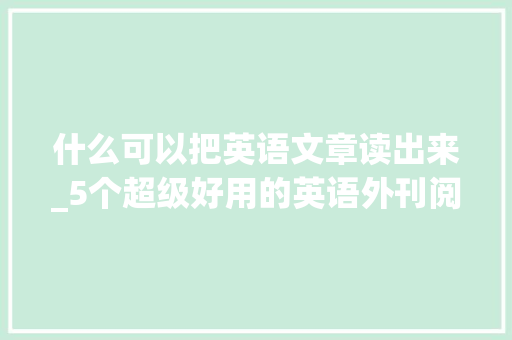 什么可以把英语文章读出来_5个超级好用的英语外刊阅读APP让英语进修变得轻松简单 综述范文