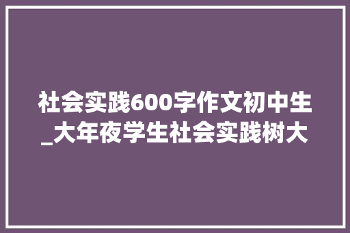 社会实践600字作文初中生_大年夜学生社会实践树大年夜情怀作寻思考干扎实事