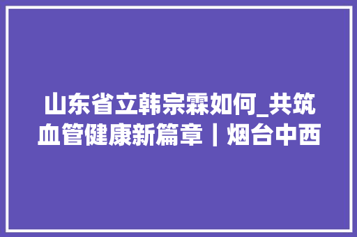 山东省立韩宗霖如何_共筑血管健康新篇章｜烟台中西医结合学会周围血管病专业委员会成立大年夜会暨2024学术会议山东省肺栓塞取栓精英队成立典礼成功举办