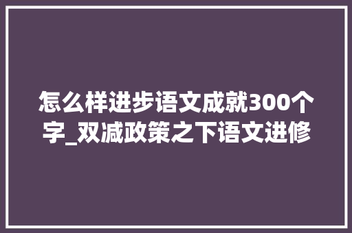 怎么样进步语文成就300个字_双减政策之下语文进修该采取何种策略才能提高造诣