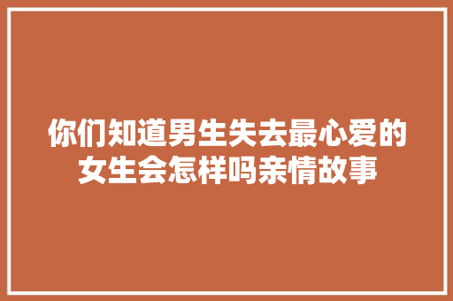 你们知道男生失去最心爱的女生会怎样吗亲情故事 简历范文