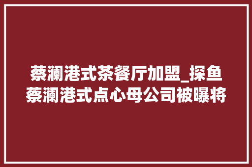 蔡澜港式茶餐厅加盟_探鱼蔡澜港式点心母公司被曝将赴港上市回应称要在三年后 职场范文