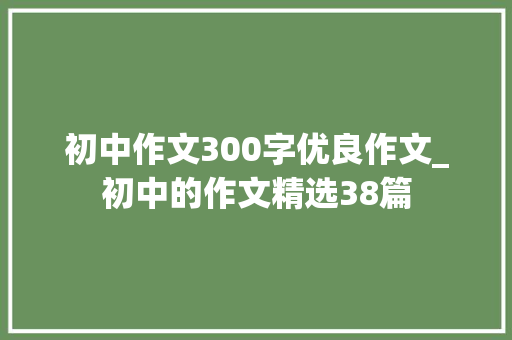 初中作文300字优良作文_初中的作文精选38篇