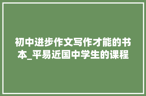 初中进步作文写作才能的书本_平易近国中学生的课程教材朱光潜推荐的宝藏写作指南文章作法今年开学季又火了