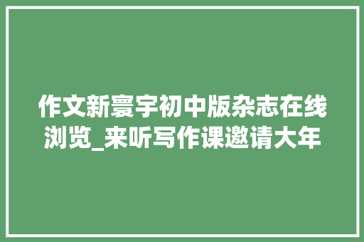 作文新寰宇初中版杂志在线浏览_来听写作课邀请大年夜咖作家与你一路分享中短篇小说创作步骤与方法 工作总结范文