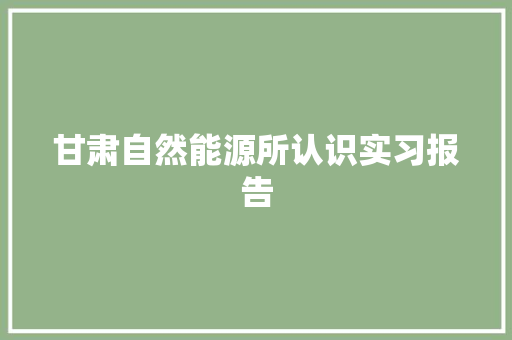 甘肃自然能源所认识实习报告