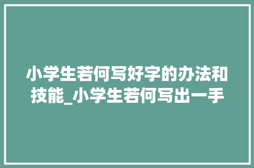 小学生若何写好字的办法和技能_小学生若何写出一手好字曦曦妈亲测有效的4点建议请您过目