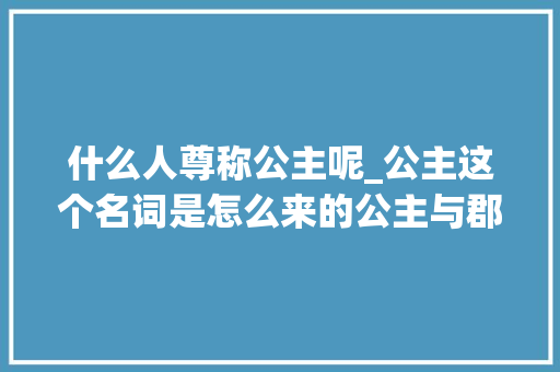 什么人尊称公主呢_公主这个名词是怎么来的公主与郡主有什么差异