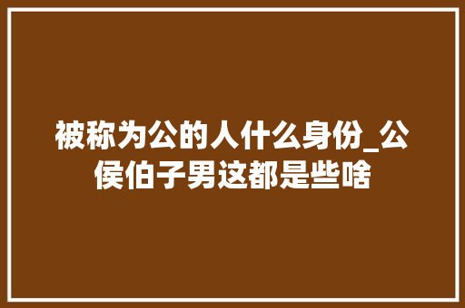 被称为公的人什么身份_公侯伯子男这都是些啥