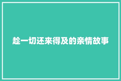 趁一切还来得及的亲情故事 求职信范文