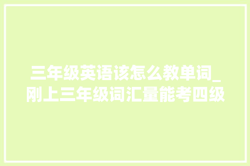 三年级英语该怎么教单词_刚上三年级词汇量能考四级英语师长教师背单词离不开2点技巧