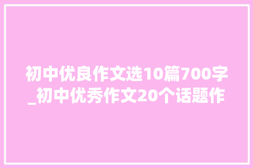 初中优良作文选10篇700字_初中优秀作文20个话题作文及50篇优秀范文