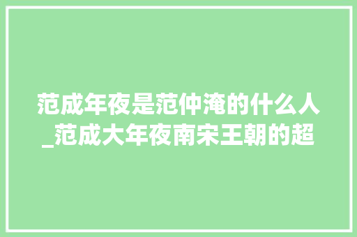 范成年夜是范仲淹的什么人_范成大年夜南宋王朝的超级能臣文人中的超级能人