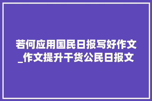 若何应用国民日报写好作文_作文提升干货公民日报文章的惊艳写法学霸们都在用