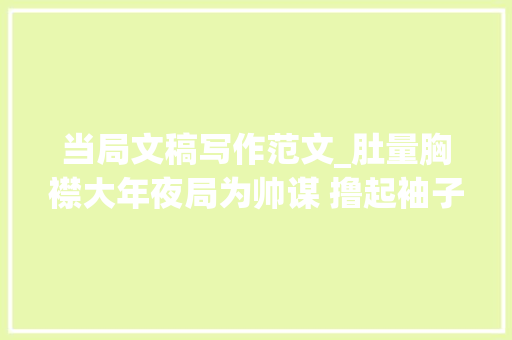 当局文稿写作范文_肚量胸襟大年夜局为帅谋 撸起袖子抓落实在政府办公室主任会议上的谈话