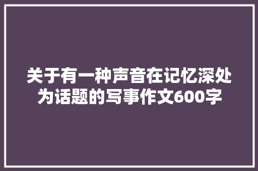 关于有一种声音在记忆深处为话题的写事作文600字 报告范文