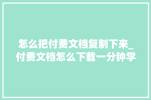 怎么把付费文档复制下来_付费文档怎么下载一分钟学会这4个套路全网随便率性免费复制