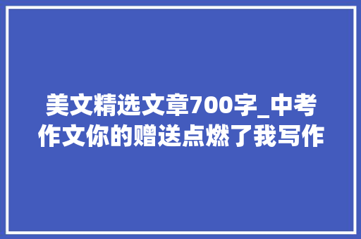 美文精选文章700字_中考作文你的赠送点燃了我写作指导附范文