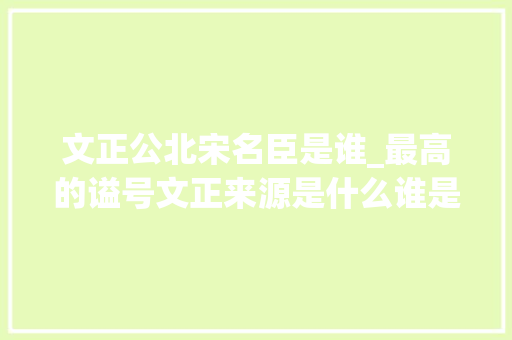 文正公北宋名臣是谁_最高的谥号文正来源是什么谁是历史上最牛的文正公呢