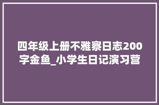 四年级上册不雅察日志200字金鱼_小学生日记演习营第16期不雅观察日记4可爱的金鱼 求职信范文