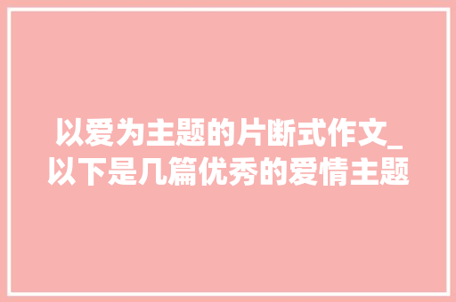 以爱为主题的片断式作文_以下是几篇优秀的爱情主题作文范文  爱