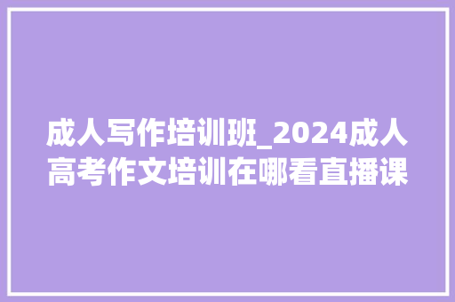 成人写作培训班_2024成人高考作文培训在哪看直播课成考作文不会写怎么办