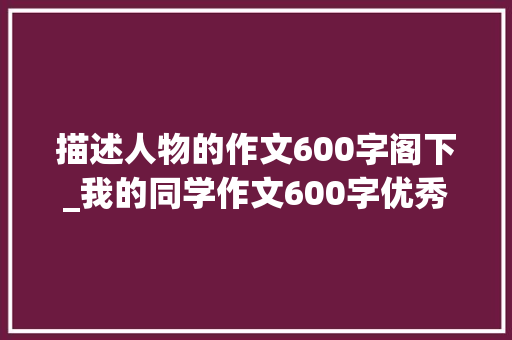 描述人物的作文600字阁下_我的同学作文600字优秀作文我的同学