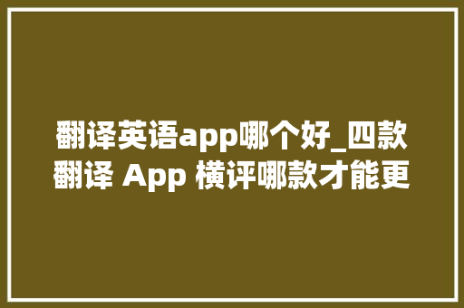 翻译英语app哪个好_四款翻译 App 横评哪款才能更好帮你无忧出国