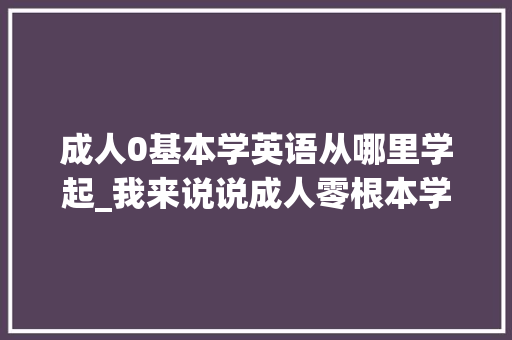 成人0基本学英语从哪里学起_我来说说成人零根本学英语哪个平台好小我经验分享