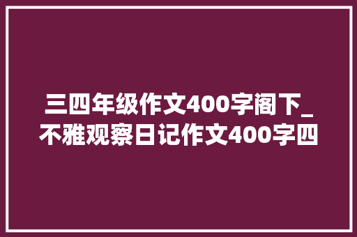 三四年级作文400字阁下_不雅观察日记作文400字四年级上册第三单元习作