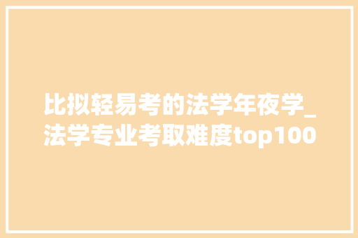 比拟轻易考的法学年夜学_法学专业考取难度top100排行榜这些大年夜学的法学专业很难考