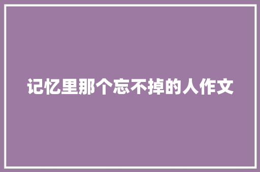 记忆里那个忘不掉的人作文 综述范文