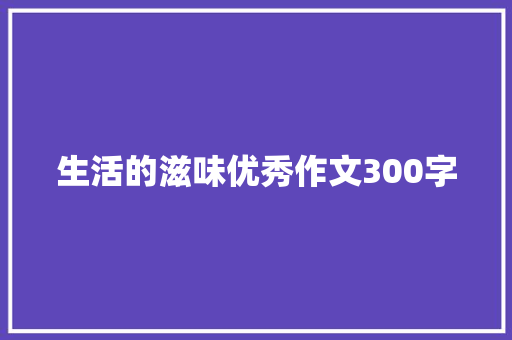 生活的滋味优秀作文300字 工作总结范文