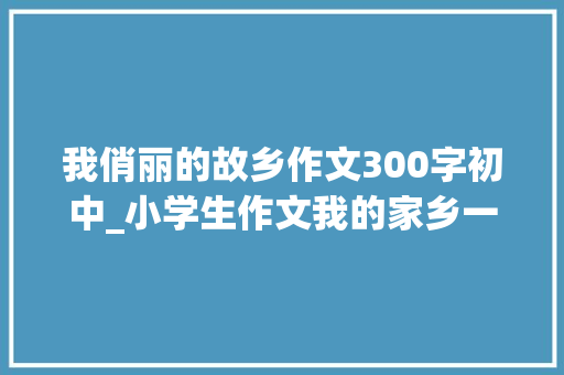 我俏丽的故乡作文300字初中_小学生作文我的家乡一个美丽的小山村300字 申请书范文