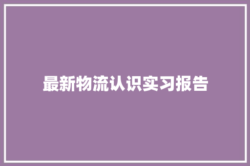 最新物流认识实习报告 生活范文