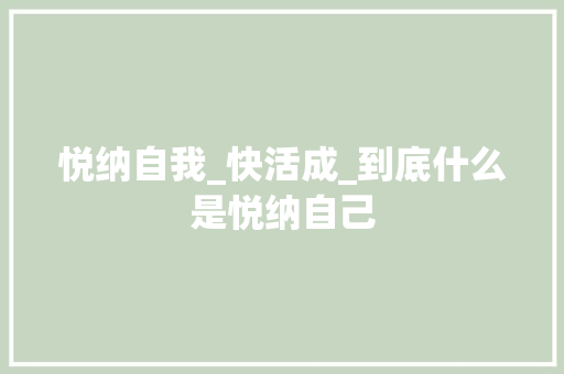 悦纳自我_快活成_到底什么是悦纳自己 工作总结范文