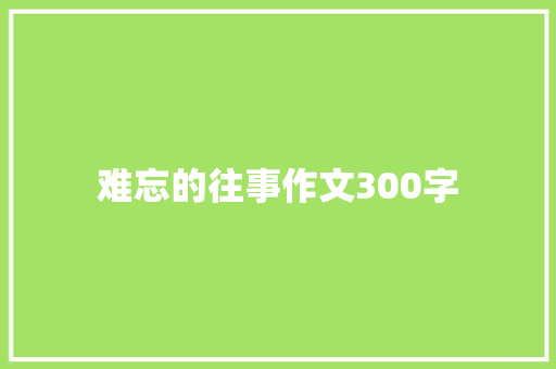 难忘的往事作文300字 综述范文