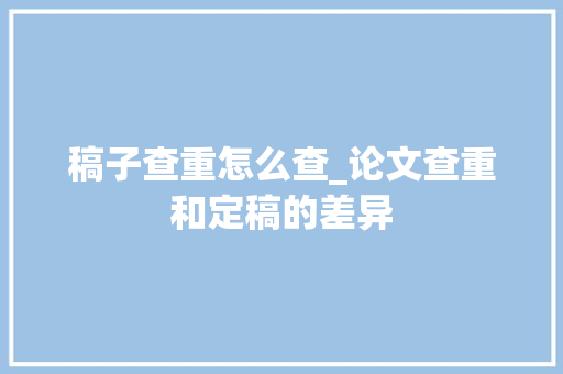 稿子查重怎么查_论文查重和定稿的差异