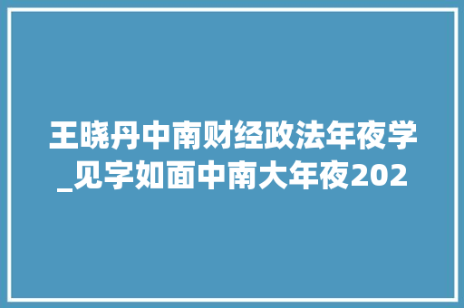 王晓丹中南财经政法年夜学_见字如面中南大年夜2022级新生指导员上线 会议纪要范文