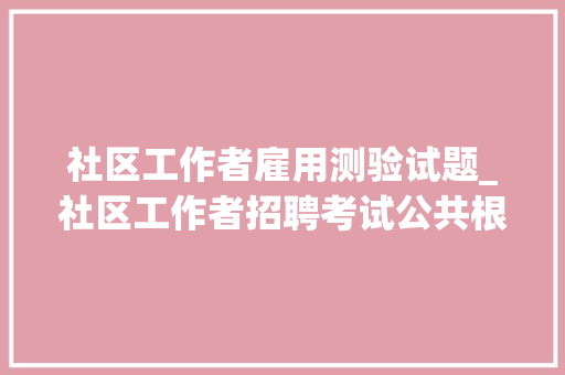 社区工作者雇用测验试题_社区工作者招聘考试公共根本常识真题及谜底40套