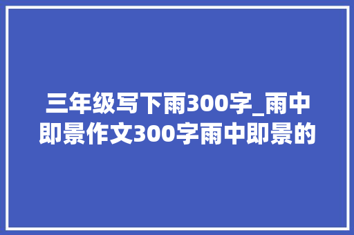 三年级写下雨300字_雨中即景作文300字雨中即景的作文