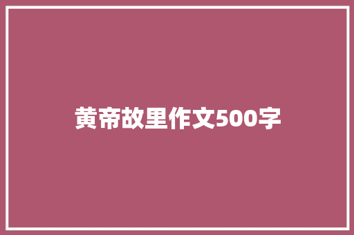 黄帝故里作文500字 演讲稿范文