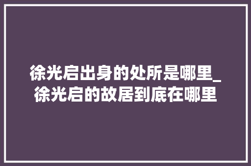 徐光启出身的处所是哪里_徐光启的故居到底在哪里