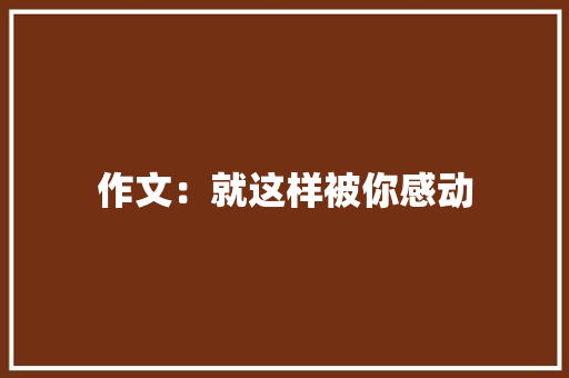 作文：就这样被你感动 工作总结范文