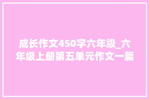 成长作文450字六年级_六年级上册第五单元作文一篇苦的范文引出你甜的美文