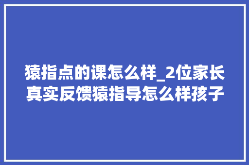 猿指点的课怎么样_2位家长真实反馈猿指导怎么样孩子进修后拨开层层迷雾