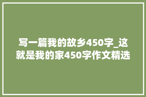 写一篇我的故乡450字_这就是我的家450字作文精选32篇 演讲稿范文